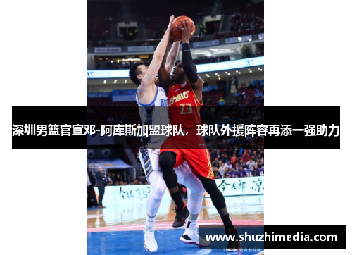 深圳男篮官宣邓-阿库斯加盟球队，球队外援阵容再添一强助力
